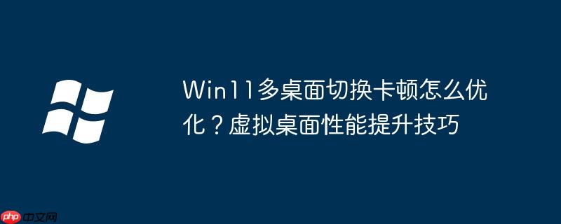 Win11多桌面切換卡頓怎么優(yōu)化？虛擬桌面性能提升技巧