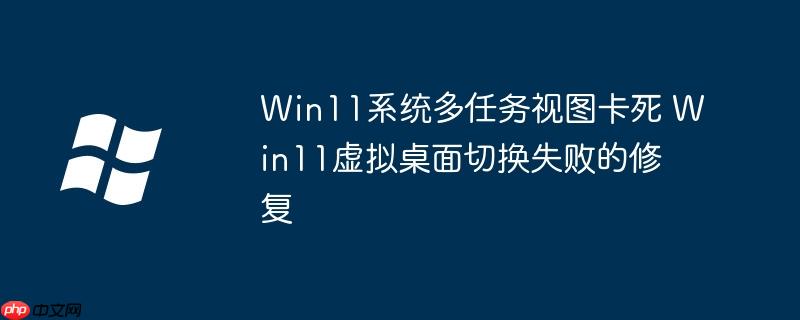 Win11系統(tǒng)多任務(wù)視圖卡死 Win11虛擬桌面切換失敗的修復(fù)